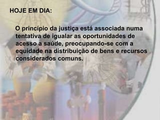 HOJE EM DIA:

 O princípio da justiça está associada numa
 tentativa de igualar as oportunidades de
 acesso a saúde, preocupando-se com a
 equidade na distribuição de bens e recursos
 considerados comuns.
 