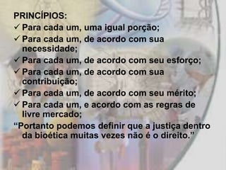 PRINCÍPIOS:
 Para cada um, uma igual porção;
 Para cada um, de acordo com sua
  necessidade;
 Para cada um, de acordo com seu esforço;
 Para cada um, de acordo com sua
  contribuição;
 Para cada um, de acordo com seu mérito;
 Para cada um, e acordo com as regras de
  livre mercado;
“Portanto podemos definir que a justiça dentro
  da bioética muitas vezes não é o direito.”
 