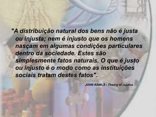 "A distribuição natural dos bens não é justa
 ou injusta; nem é injusto que os homens
 nasçam em algumas condições particulares
 dentro da sociedade. Estes são
 simplesmente fatos naturais. O que é justo
 ou injusto é o modo como as instituições
 sociais tratam destes fatos".
                        JOHN RAWLS - Theory of Justice
 
