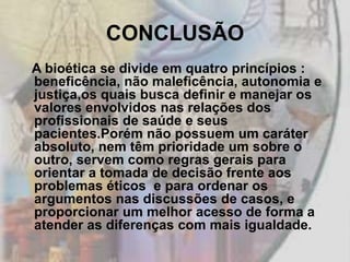CONCLUSÃO
A bioética se divide em quatro princípios :
beneficência, não maleficência, autonomia e
justiça,os quais busca definir e manejar os
valores envolvidos nas relações dos
profissionais de saúde e seus
pacientes.Porém não possuem um caráter
absoluto, nem têm prioridade um sobre o
outro, servem como regras gerais para
orientar a tomada de decisão frente aos
problemas éticos e para ordenar os
argumentos nas discussões de casos, e
proporcionar um melhor acesso de forma a
atender as diferenças com mais igualdade.
 