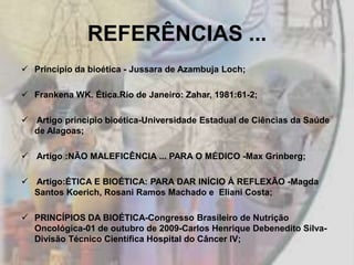 REFERÊNCIAS ...
 Princípio da bioética - Jussara de Azambuja Loch;

 Frankena WK. Ética.Rio de Janeiro: Zahar, 1981:61-2;

 Artigo principio bioética-Universidade Estadual de Ciências da Saúde
  de Alagoas;

 Artigo :NÃO MALEFICÊNCIA ... PARA O MÉDICO -Max Grinberg;

 Artigo:ÉTICA E BIOÉTICA: PARA DAR INÍCIO À REFLEXÃO -Magda
  Santos Koerich, Rosani Ramos Machado e Eliani Costa;

 PRINCÍPIOS DA BIOÉTICA-Congresso Brasileiro de Nutrição
  Oncológica-01 de outubro de 2009-Carlos Henrique Debenedito Silva-
  Divisão Técnico Científica Hospital do Câncer IV;
 