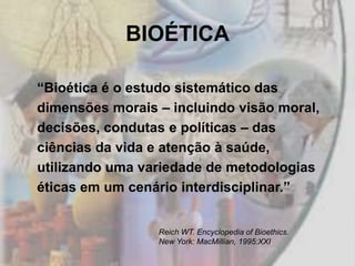 BIOÉTICA

“Bioética é o estudo sistemático das
dimensões morais – incluindo visão moral,
decisões, condutas e políticas – das
ciências da vida e atenção à saúde,
utilizando uma variedade de metodologias
éticas em um cenário interdisciplinar.”


                 Reich WT. Encyclopedia of Bioethics.
                 New York: MacMillian, 1995:XXI.
 