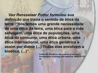 Van Rensselaer Potter formulou sua
definição que trazia o sentido de ética da
terra: “Nós temos uma grande necessidade
de uma ética da terra, uma ética para a vida
selvagem, uma ética de populações, uma
ética do consumo, uma ética urbana, uma
ética internacional, uma ética geriátrica e
assim por diante (...) Todas elas envolvem a
bioética, (...)”.
                   Potter VR. Bioethics, the science of survival.
                   Perspectives in biology and medicine. 1970;14:127-
                   53.
 