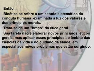Então...
 Bioética se refere a um estudo sistemático da
conduta humana examinada à luz dos valores e
dos princípios morais.
 Trata-se de um "braço" da ética geral.
 Sua tarefa não é elaborar novos princípios éticos
gerais, mas aplicar esses princípios ao âmbito das
ciências da vida e do cuidado da saúde, em
especial aos novos problemas que estão surgindo.
 