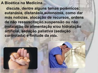 A Bioética na Medicina...
   discute, dentre alguns temas polêmicos:
  eutanásia, distanásia,autonomia, como dar
  más notícias, alocação de recursos, ordens
  de não ressuscitação,suspensão ou não
  instalação de alimentação e/ou hidratação
  artificial, sedação paliativa (sedação
  controlada) e finitude da vida.
 