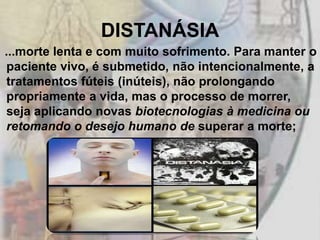 DISTANÁSIA
...morte lenta e com muito sofrimento. Para manter o
paciente vivo, é submetido, não intencionalmente, a
tratamentos fúteis (inúteis), não prolongando
propriamente a vida, mas o processo de morrer,
seja aplicando novas biotecnologias à medicina ou
retomando o desejo humano de superar a morte;
 