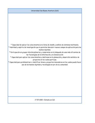 Universidad San Buena Aventura (Cali)




   * Capacidad de aplicar los conocimientos en el área de diseño y análisis de sistemas multimedia.
* Habilidad y espíritu de investigación que le permitan descubrir nuevos campos de aplicación para los
                                          medios digitales.
 * Participación en grupos interdisciplinarios y compromiso en la búsqueda de usos más eficientes de
                         las Tecnologías de la Información y la Comunicación
  * Capacidad para aplicar los conocimientos y destrezas en la planeación y desarrollo metódico de
                                  proyectos en los cuales participe.
* Capacidad para problematizar e identificar áreas y proyectos innovadores en los cuales pueda hacer
                  uso de los medios digitales y tecnologías en pro de su comunidad.




                                    3´573.000 + Estadia en Cali
 