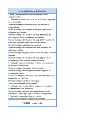 Universidad Autonoma de Occidente

* Sólida fundamentación en ciencias básicas y ciencias
computacionales.
* Conocimientos y habilidades en el uso de técnicas y lenguajes
de programación.
*Conocimientos en electrónica digital y arquitectura de
computadores.
*Conocimientos y habilidades en técnicas de digitalización de
señales de audio y video.
*Conocimientos y habilidades en el manejo de técnicas de
procesamiento digital de imágenes, audio y video.
*Conocimientos y habilidades en el manejo de herramientas de
autor para la elaboración de contenidos multimedia.
*Conocimientos en redes de comunicaciones.
*Conocimientos y habilidades técnicas en el desarrollo de
aplicaciones móviles.
*Conocimientos y manejo de las tecnologías de video y televisión
digitales.
*Conocimientos y habilidades en el manejo de protocolos y
sistemas operativos para aplicaciones multimedia.
* Habilidades y conocimientos para el diseño e implementación
de interfaces interactivas.
*Conocimientos en sistemas de telecomunicación.
*Conocimientos y habilidades para el diseño integrado de
sistemas multimedia.
* Formación integral, combinando adecuadamente lo técnico, lo
humanístico y lo científico.
*Conocimientos en gestión de tecnologías.
*Conocimientos en gestión de empresas.
* Habilidades para el desarrollo de proyectos integrales de
sistemas interactivos multimedia.
*Conocimientos y manejo de tecnologías que soportan el
desarrollo de videojuegos y aplicaciones de realidad virtual.
* Habilidades de comunicación oral y escrita.
*Conocimiento del idioma inglés a nivel intermedio.

                   4´130.000 + estadia en Cali
 
