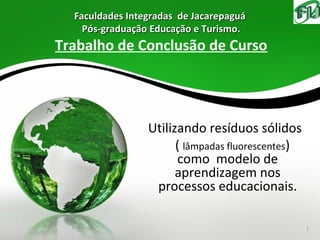 Faculdades Integradas de Jacarepaguá
    Pós-graduação Educação e Turismo.
Trabalho de Conclusão de Curso




                 Utilizando resíduos sólidos
                       ( lâmpadas fluorescentes)
                       como modelo de
                       aprendizagem nos
                  processos educacionais.

                                                   1
 