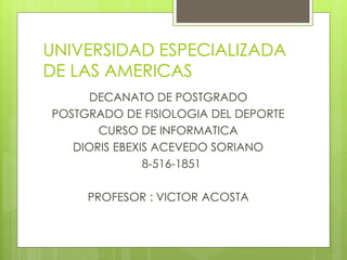 UNIVERSIDAD ESPECIALIZADA
DE LAS AMERICAS
DECANATO DE POSTGRADO
POSTGRADO DE FISIOLOGIA DEL DEPORTE
CURSO DE INFORMATICA
DIORIS EBEXIS ACEVEDO SORIANO
8-516-1851
PROFESOR : VICTOR ACOSTA
 
