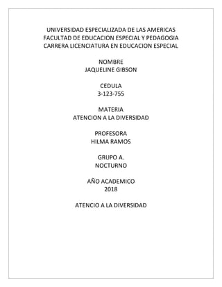 UNIVERSIDAD ESPECIALIZADA DE LAS AMERICAS
FACULTAD DE EDUCACION ESPECIAL Y PEDAGOGIA
CARRERA LICENCIATURA EN EDUCACION ESPECIAL
NOMBRE
JAQUELINE GIBSON
CEDULA
3-123-755
MATERIA
ATENCION A LA DIVERSIDAD
PROFESORA
HILMA RAMOS
GRUPO A.
NOCTURNO
AÑO ACADEMICO
2018
ATENCIO A LA DIVERSIDAD
 