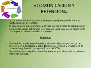 «COMUNICACIÓN Y
                              RETENCIÓN»
• La comunicación es fundamental en un proceso proactivo de mejoras
  institucionales y personales.
• Es necesario mejorar, aumentar y ofrecer nuevos medios de comunicación
• Darle participación activa a los interesados es una muy buena herramienta
  para lograr un nivel mayor de compromiso.

                                 Objetivos:

• Disminuir la tasa de deserción de los alumnos. El mayor porcentaje de
  deserción en la educación y sobre todo a nivel terciario y universitario se
  da entre 1ro y 2do año de ingreso (cerca del 50%)
• Disminuir esa tasa significa conservar alumnos y en el caso de las privadas
  mantener ingresos.
 
