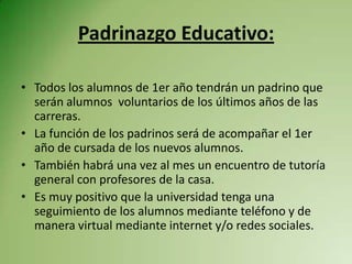 Padrinazgo Educativo:

• Todos los alumnos de 1er año tendrán un padrino que
  serán alumnos voluntarios de los últimos años de las
  carreras.
• La función de los padrinos será de acompañar el 1er
  año de cursada de los nuevos alumnos.
• También habrá una vez al mes un encuentro de tutoría
  general con profesores de la casa.
• Es muy positivo que la universidad tenga una
  seguimiento de los alumnos mediante teléfono y de
  manera virtual mediante internet y/o redes sociales.
 