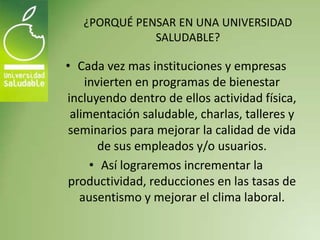 ¿PORQUÉ PENSAR EN UNA UNIVERSIDAD
              SALUDABLE?

• Cada vez mas instituciones y empresas
    invierten en programas de bienestar
incluyendo dentro de ellos actividad física,
 alimentación saludable, charlas, talleres y
 seminarios para mejorar la calidad de vida
       de sus empleados y/o usuarios.
     • Así lograremos incrementar la
productividad, reducciones en las tasas de
   ausentismo y mejorar el clima laboral.
 