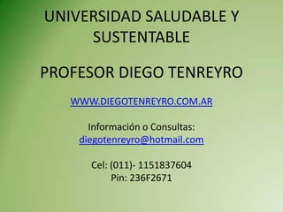 UNIVERSIDAD SALUDABLE Y
     SUSTENTABLE

PROFESOR DIEGO TENREYRO
   WWW.DIEGOTENREYRO.COM.AR

      Información o Consultas:
    diegotenreyro@hotmail.com

      Cel: (011)- 1151837604
           Pin: 236F2671
 
