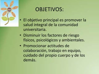 OBJETIVOS:
• El objetivo principal es promover la
  salud integral de la comunidad
  universitaria.
• Disminuir los factores de riesgo
  físicos, psicológicos y ambientales.
• Promocionar actitudes de
  colaboración, trabajo en equipo,
  cuidado del propio cuerpo y de los
  demás.
 