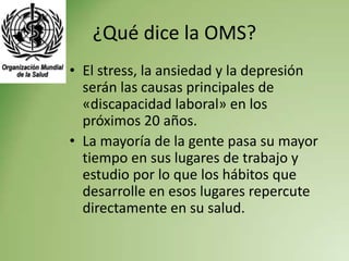 ¿Qué dice la OMS?
• El stress, la ansiedad y la depresión
  serán las causas principales de
  «discapacidad laboral» en los
  próximos 20 años.
• La mayoría de la gente pasa su mayor
  tiempo en sus lugares de trabajo y
  estudio por lo que los hábitos que
  desarrolle en esos lugares repercute
  directamente en su salud.
 