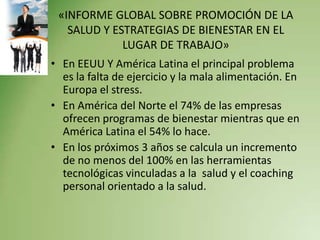 «INFORME GLOBAL SOBRE PROMOCIÓN DE LA
   SALUD Y ESTRATEGIAS DE BIENESTAR EN EL
             LUGAR DE TRABAJO»
• En EEUU Y América Latina el principal problema
  es la falta de ejercicio y la mala alimentación. En
  Europa el stress.
• En América del Norte el 74% de las empresas
  ofrecen programas de bienestar mientras que en
  América Latina el 54% lo hace.
• En los próximos 3 años se calcula un incremento
  de no menos del 100% en las herramientas
  tecnológicas vinculadas a la salud y el coaching
  personal orientado a la salud.
 