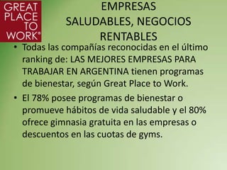 EMPRESAS
            SALUDABLES, NEGOCIOS
                 RENTABLES
• Todas las compañías reconocidas en el último
  ranking de: LAS MEJORES EMPRESAS PARA
  TRABAJAR EN ARGENTINA tienen programas
  de bienestar, según Great Place to Work.
• El 78% posee programas de bienestar o
  promueve hábitos de vida saludable y el 80%
  ofrece gimnasia gratuita en las empresas o
  descuentos en las cuotas de gyms.
 