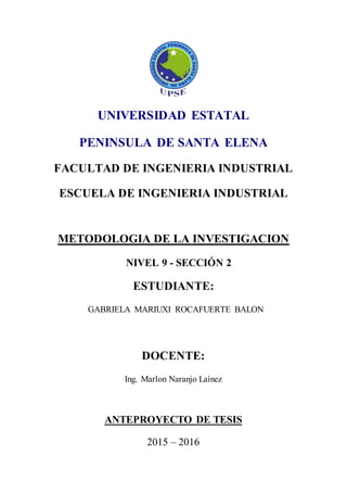 UNIVERSIDAD ESTATAL
PENINSULA DE SANTA ELENA
FACULTAD DE INGENIERIA INDUSTRIAL
ESCUELA DE INGENIERIA INDUSTRIAL
METODOLOGIA DE LA INVESTIGACION
NIVEL 9 - SECCIÓN 2
ESTUDIANTE:
GABRIELA MARIUXI ROCAFUERTE BALON
DOCENTE:
Ing. Marlon Naranjo Laínez
ANTEPROYECTO DE TESIS
2015 – 2016
 