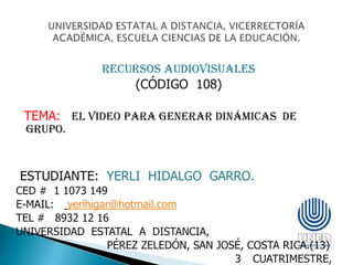 RECURSOS AUDIOVISUALES
                   (CÓDIGO 108)

 TEMA: EL VIDEO PARA GENERAR DINÁMICAS DE
 GRUPO.



ESTUDIANTE: YERLI HIDALGO GARRO.
CED # 1 1073 149
E-MAIL: yerlhigar@hotmail.com
TEL # 8932 12 16
UNIVERSIDAD ESTATAL A DISTANCIA,
                 PÉREZ ZELEDÓN, SAN JOSÉ, COSTA RICA.(13)
                                       3 CUATRIMESTRE,
 
