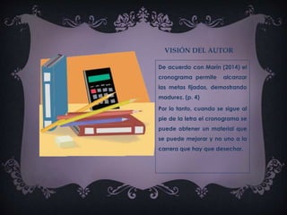 VISIÓN DEL AUTOR
De acuerdo con Marín (2014) el
cronograma permite alcanzar
las metas fijadas, demostrando
madurez. (p. 4)
Por lo tanto, cuando se sigue al
pie de la letra el cronograma se
puede obtener un material que
se puede mejorar y no uno a la
carrera que hay que desechar.
 