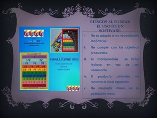 RIESGOS AL FORZAR
EL USO DE UN
SOFTWARE.
i. No se adapta a las necesidades
didácticas.
ii. No cumple con los objetivos
propuestos.
iii. Su manipulación se torna
tediosa en vez de ser
interesante.
iv. El producto obtenido no
alcanza el nivel esperado.
v. No despierta interés en la
población meta.
 