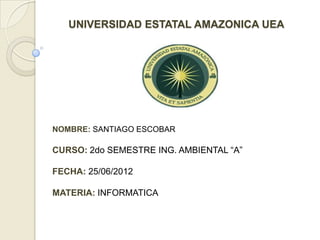 UNIVERSIDAD ESTATAL AMAZONICA UEA




NOMBRE: SANTIAGO ESCOBAR

CURSO: 2do SEMESTRE ING. AMBIENTAL “A”

FECHA: 25/06/2012

MATERIA: INFORMATICA
 