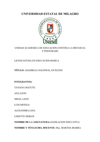 UNIVERSIDAD ESTATAL DE MILAGRO




UNIDAD ACADEMICA DE EDUCACIÓN CONTINUA A DISTANCIA
                   Y POSTGRADO



LICENCIATURA EN EDUCACION BÁSICA



TÍTULO: ASAMBLEA NACIONAL EN PLENO



INTEGRANTES:

TATIANA MATUTE

ANA LEON

MIGEL LEON

LUIS ORTEGA

ALEXANDRA LOJA

LISSETTE MORAN

NOMBRE DE LA ASIGNATURA:LEGISLACION EDUCATIVA

NOMBRE Y TÍTULO DEL DOCENTE: Msc. MARTHA IBARRA
 