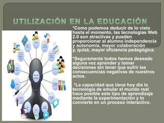 *Como podemos deducir de lo visto
hasta el momento, las tecnologías Web
2.0 son atractivas y pueden
proporcionar al alumno independencia
y autonomía, mayor colaboración
y, quizá, mayor eficiencia pedagógica.
*Seguramente todos hemos deseado
alguna vez aprender y tomar
decisiones sin tener que sufrir las
consecuencias negativas de nuestros
actos.
*La capacidad que tiene hoy día la
tecnología de emular el mundo real
hace posible este tipo de aprendizaje
mediante la experimentación y lo
convierte en un proceso interactivo.
 