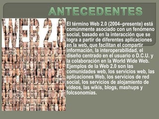 El término Web 2.0 (2004–presente) está
comúnmente asociado con un fenómeno
social, basado en la interacción que se
logra a partir de diferentes aplicaciones
en la web, que facilitan el compartir
información, la interoperabilidad, el
diseño centrado en el usuario o D.C.U. y
la colaboración en la World Wide Web.
Ejemplos de la Web 2.0 son las
comunidades web, los servicios web, las
aplicaciones Web, los servicios de red
social, los servicios de alojamiento de
videos, las wikis, blogs, mashups y
folcsonomías.
 