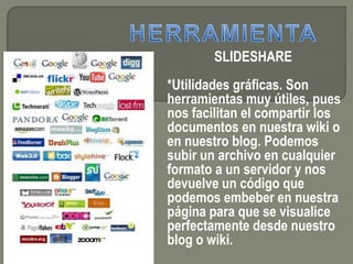 SLIDESHARE
*Utilidades gráficas. Son
herramientas muy útiles, pues
nos facilitan el compartir los
documentos en nuestra wiki o
en nuestro blog. Podemos
subir un archivo en cualquier
formato a un servidor y nos
devuelve un código que
podemos embeber en nuestra
página para que se visualice
perfectamente desde nuestro
blog o wiki.
 