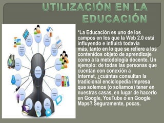 *La Educación es uno de los
campos en los que la Web 2.0 está
influyendo e influirá todavía
más, tanto en lo que se refiere a los
contenidos objeto de aprendizaje
como a la metodología docente. Un
ejemplo: de todas las personas que
cuentan con conexión a
Internet, ¿cuántas consultan la
tradicional enciclopedia impresa
que solemos (o solíamos) tener en
nuestras casas, en lugar de hacerlo
en Google, YouTube o en Google
Maps? Seguramente, pocas.
 