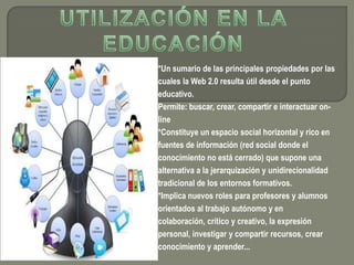 *Un sumario de las principales propiedades por las
cuales la Web 2.0 resulta útil desde el punto
educativo.
Permite: buscar, crear, compartir e interactuar on-
line
*Constituye un espacio social horizontal y rico en
fuentes de información (red social donde el
conocimiento no está cerrado) que supone una
alternativa a la jerarquización y unidirecionalidad
tradicional de los entornos formativos.
*Implica nuevos roles para profesores y alumnos
orientados al trabajo autónomo y en
colaboración, crítico y creativo, la expresión
personal, investigar y compartir recursos, crear
conocimiento y aprender...
 