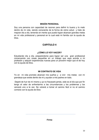 10
MISIÓN PERSONAL
Soy una persona con capacidad de razonar para definir lo bueno y lo malo
dentro de mi vida, siendo consciente de la forma de cómo actuó y trato de
mejorar día a día, teniendo en mente que puedo lograr alcanzar grandes metas
en mi vida profesional y personal en lo cual está mi familia con la ayuda de
Dios.
CAPITULO 4
¿CÓMO LO VOY HACER?
Estudiando día a día, preparándome para lograr ser una gran profesional
comenzando con cosas pequeñas en un trabajo que vaya acorde a mi
profesión y adquirir experiencias nuevas para un provenir mejor que el de hoy
con la ayuda de Dios.
MI CONTRATO DE VIDA
Yo en mi vida prometo alcanzar mis sueños y a vivir mis metas con mi
grandeza que existe dentro de mí y ayudar a mis padres en todo.
Dejaré de huir de mí mismo y ya no fracasaré jamás, este es el día que por fin
tengo el valor de enfrentarme a las circunstancias y los problemas y los
venceré uno a la vez. No volveré a tomar el camino fácil si no el camino
correcto con la ayuda de Dios
Firma
 