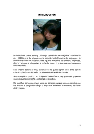 5
INTRODUCCIÓN
Mi nombre es Diana Stefany Guaranga Lema naci en Milagro el 14 de marzo
de 1994.Culmine la primaria en la escuela Isabel herrera de Velásquez, la
secundaria en él col: Vicente Anda Aguirre. Me gusta ser amable, respetosa,
alegre y ayudar a mis padres a enfrentar retos o problemas que vengan en
nuestras vidas.
Soy sincera, sencilla y muy espontanea me gusta logran tener éxito por mi
misma logrando así ser mejor persona conmigo y con los demás.
Soy evangélica, participo en la iglesia Visión Eterna, soy parte del grupo de
danza la cual desempeño en el cargo de directora.
Me identifico como una mujer fuerte de carácter aunque un poco sensible, no
me importa el peligro que venga o tenga que enfrentar al momento de iniciar
algún trabajo.
 