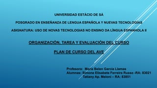 UNIVERSIDAD ESTÁCIO DE SÁ
POSGRADO EN ENSEÑANZA DE LENGUA ESPAÑOLA Y NUEVAS TECNOLOGÍAS
ASIGNATURA: USO DE NOVAS TECNOLOGIAS NO ENSINO DA LÍNGUA ESPANHOLA II
ORGANIZACIÓN, TAREA Y EVALUACIÓN DEL CURSO
PLAN DE CURSO DEL AVE
Profesora: Maria Belen García Llamas
Alumnas: Simone Elisabete Ferreira Russo -RA: 83021
Tatiany Ap. Meloni – RA: 83851
 