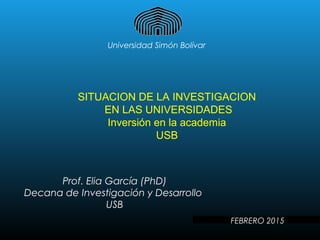 Universidad Simón Bolívar
SITUACION DE LA INVESTIGACION
EN LAS UNIVERSIDADES
Inversión en la academia
USB
Prof. Elia García (PhD)
Decana de Investigación y Desarrollo
USB
FEBRERO 2015
 