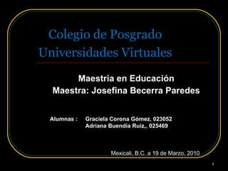 Universidades Virtuales Maestria en Educación Maestra: Josefina Becerra Paredes Colegio de Posgrado Alumnas : Graciela Corona Gómez, 023052 Adriana Buendía Ruiz,, 025469 Mexicali, B.C. a 19 de Marzo, 2010 