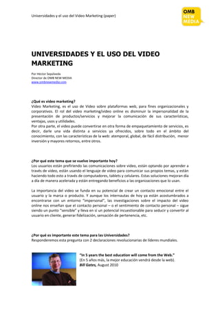 Universidades y el uso del Video Marketing (paper)




UNIVERSIDADES Y EL USO DEL VIDEO
MARKETING
Por Héctor Sepúlveda
Director de OMB NEW MEDIA
www.ombnewmedia.com




¿Qué es video marketing?
Video Marketing, es el uso de Video sobre plataformas web, para fines organizacionales y
corporativos. El rol del video marketing/video online es disminuir la impersonalidad de la
presentación de productos/servicios y mejorar la comunicación de sus características,
ventajas, usos y utilidades.
Por otra parte, el video puede convertirse en otra forma de empaquetamiento de servicios, es
decir, darle una vida distinta a servicios ya ofrecidos, sobre todo en el ámbito del
conocimiento, con las características de la web: atemporal, global, de fácil distribución, menor
inversión y mayores retornos, entre otros.



¿Por qué este tema que se vuelve importante hoy?
Los usuarios están prefiriendo las comunicaciones sobre video, están optando por aprender a
través de video, están usando el lenguaje de video para comunicar sus propios temas, y están
haciendo todo esto a través de computadores, tablets y celulares. Estas soluciones mejoran día
a día de manera acelerada y están entregando beneficios a las organizaciones que lo usan.

La importancia del video se funda en su potencial de crear un contacto emocional entre el
usuario y la marca o producto. Y aunque los internautas de hoy ya están acostumbrados a
encontrarse con un entorno “impersonal”, las investigaciones sobre el impacto del video
online nos enseñan que el contacto personal – o el sentimiento de contacto personal – sigue
siendo un punto “sensible” y lleva en sí un potencial incuestionable para seducir y convertir al
usuario en cliente, generar fidelización, sensación de pertenencia, etc.



¿Por qué es importante este tema para las Universidades?
Responderemos esta pregunta con 2 declaraciones revolucionarias de líderes mundiales.


                             “In 5 years the best education will come from the Web.”
                             (En 5 años más, la mejor educación vendrá desde la web).
                             Bill Gates, August 2010
 