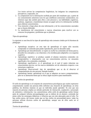 Los textos activan las competencias lingüísticas, las imágenes las competencias
      perceptivas y espaciales, etc.
   2. La comprensión de la información recibida por parte del estudiante que, a partir de
      sus conocimientos anteriores (con los que establecen conexiones sustanciales), sus
      intereses (que dan sentido para ellos a este proceso) y sus habilidades cognitivas,
      analizan, organizan y transforman (tienen un papel activo) la información recibida
      para elaborar conocimientos.
   3. Una retención a largo plazo de esta información y de los conocimientos asociados
      que se hayan elaborado.
   4. La transferencia del conocimiento a nuevas situaciones para resolver con su
      concurso las preguntas y problemas que se planteen.

Tipos de aprendizaje

La siguiente es una lista de los tipos de aprendizaje más comunes citados por la literatura de
pedagogía:

       Aprendizaje receptivo: en este tipo de aprendizaje el sujeto sólo necesita
       comprender el contenido para poder reproducirlo, pero no descubre nada.
       Aprendizaje por descubrimiento: el sujeto no recibe los contenidos de forma pasiva;
       descubre los conceptos y sus relaciones y los reordena para adaptarlos a su esquema
       cognitivo.
       Aprendizaje repetitivo: se produce cuando el alumno memoriza contenidos sin
       comprenderlos o relacionarlos con sus conocimientos previos, no encuentra
       significado a los contenidos estudiados.
       Aprendizaje significativo: es el aprendizaje en el cual el sujeto relaciona sus
       conocimientos previos con los nuevos dotándolos así de coherencia respecto a sus
       estructuras cognitivas.
       Aprendizaje observacional: tipo de aprendizaje que se da al observar el
       comportamiento de otra persona, llamada modelo.
       Aprendizaje latente: aprendizaje en el que se adquiere un nuevo comportamiento,
       pero no se demuestra hasta que se ofrece algún incentivo para manifestarlo.

       Estilos de aprendizaje

El estilo de aprendizaje es el conjunto de características psicológicas que suelen expresarse
conjuntamente cuando una persona debe enfrentar una situación de aprendizaje; en otras
palabras, las distintas maneras en que un individuo puede aprender. Se cree que una
mayoría de personas emplea un método particular de interacción, aceptación y procesado
de estímulos e información. Las características sobre estilo de aprendizaje suelen formar
parte de cualquier informe psicopedagógico que se elabore de un alumno y pretende dar
pistas sobre las estrategias didácticas y refuerzos que son más adecuados para el niño. No
hay estilos puros, del mismo modo que no hay estilos de personalidad puros: todas las
personas utilizan diversos estilos de aprendizaje, aunque uno de ellos suele ser el
predominante.

Teorías de aprendizaje
                                                                                           10
 