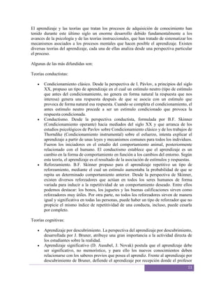El aprendizaje y las teorías que tratan los procesos de adquisición de conocimiento han
tenido durante este último siglo un enorme desarrollo debido fundamentalmente a los
avances de la psicología y de las teorías instruccionales, que han tratado de sistematizar los
mecanismos asociados a los procesos mentales que hacen posible el aprendizaje. Existen
diversas teorías del aprendizaje, cada una de ellas analiza desde una perspectiva particular
el proceso.

Algunas de las más difundidas son:

Teorías conductistas:

       Condicionamiento clásico. Desde la perspectiva de I. Pávlov, a principios del siglo
       XX, propuso un tipo de aprendizaje en el cual un estímulo neutro (tipo de estímulo
       que antes del condicionamiento, no genera en forma natural la respuesta que nos
       interesa) genera una respuesta después de que se asocia con un estímulo que
       provoca de forma natural esa respuesta. Cuando se completa el condicionamiento, el
       antes estímulo neutro procede a ser un estímulo condicionado que provoca la
       respuesta condicionada.
       Conductismo. Desde la perspectiva conductista, formulada por B.F. Skinner
       (Condicionamiento operante) hacia mediados del siglo XX y que arranca de los
       estudios psicológicos de Pavlov sobre Condicionamiento clásico y de los trabajos de
       Thorndike (Condicionamiento instrumental) sobre el esfuerzo, intenta explicar el
       aprendizaje a partir de unas leyes y mecanismos comunes para todos los individuos.
       Fueron los iniciadores en el estudio del comportamiento animal, posteriormente
       relacionado con el humano. El conductismo establece que el aprendizaje es un
       cambio en la forma de comportamiento en función a los cambios del entorno. Según
       esta teoría, el aprendizaje es el resultado de la asociación de estímulos y respuestas.
       Reforzamiento. B.F. Skinner propuso para el aprendizaje repetitivo un tipo de
       reforzamiento, mediante el cual un estímulo aumentaba la probabilidad de que se
       repita un determinado comportamiento anterior. Desde la perspectiva de Skinner,
       existen diversos reforzadores que actúan en todos los seres humanos de forma
       variada para inducir a la repetitividad de un comportamiento deseado. Entre ellos
       podemos destacar: los bonos, los juguetes y las buenas calificaciones sirven como
       reforzadores muy útiles. Por otra parte, no todos los reforzadores sirven de manera
       igual y significativa en todas las personas, puede haber un tipo de reforzador que no
       propicie el mismo índice de repetitividad de una conducta, incluso, puede cesarla
       por completo.

Teorías cognitivas:

       Aprendizaje por descubrimiento. La perspectiva del aprendizaje por descubrimiento,
       desarrollada por J. Bruner, atribuye una gran importancia a la actividad directa de
       los estudiantes sobre la realidad.
       Aprendizaje significativo (D. Ausubel, J. Novak) postula que el aprendizaje debe
       ser significativo, no memorístico, y para ello los nuevos conocimientos deben
       relacionarse con los saberes previos que posea el aprendiz. Frente al aprendizaje por
       descubrimiento de Bruner, defiende el aprendizaje por recepción donde el profesor
                                                                                           11
 