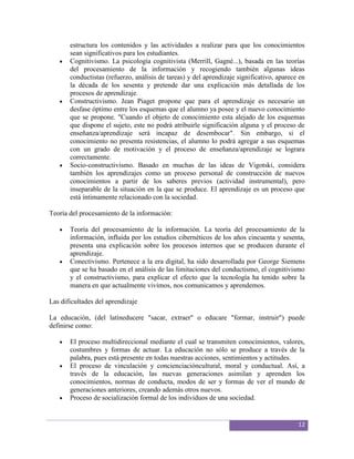 estructura los contenidos y las actividades a realizar para que los conocimientos
       sean significativos para los estudiantes.
       Cognitivismo. La psicología cognitivista (Merrill, Gagné...), basada en las teorías
       del procesamiento de la información y recogiendo también algunas ideas
       conductistas (refuerzo, análisis de tareas) y del aprendizaje significativo, aparece en
       la década de los sesenta y pretende dar una explicación más detallada de los
       procesos de aprendizaje.
       Constructivismo. Jean Piaget propone que para el aprendizaje es necesario un
       desfase óptimo entre los esquemas que el alumno ya posee y el nuevo conocimiento
       que se propone. "Cuando el objeto de conocimiento esta alejado de los esquemas
       que dispone el sujeto, este no podrá atribuirle significación alguna y el proceso de
       enseñanza/aprendizaje será incapaz de desembocar". Sin embargo, si el
       conocimiento no presenta resistencias, el alumno lo podrá agregar a sus esquemas
       con un grado de motivación y el proceso de enseñanza/aprendizaje se lograra
       correctamente.
       Socio-constructivismo. Basado en muchas de las ideas de Vigotski, considera
       también los aprendizajes como un proceso personal de construcción de nuevos
       conocimientos a partir de los saberes previos (actividad instrumental), pero
       inseparable de la situación en la que se produce. El aprendizaje es un proceso que
       está íntimamente relacionado con la sociedad.

Teoría del procesamiento de la información:

       Teoría del procesamiento de la información. La teoría del procesamiento de la
       información, influida por los estudios cibernéticos de los años cincuenta y sesenta,
       presenta una explicación sobre los procesos internos que se producen durante el
       aprendizaje.
       Conectivismo. Pertenece a la era digital, ha sido desarrollada por George Siemens
       que se ha basado en el análisis de las limitaciones del conductismo, el cognitivismo
       y el constructivismo, para explicar el efecto que la tecnología ha tenido sobre la
       manera en que actualmente vivimos, nos comunicamos y aprendemos.

Las dificultades del aprendizaje

La educación, (del latíneducere "sacar, extraer" o educare "formar, instruir") puede
definirse como:

       El proceso multidireccional mediante el cual se transmiten conocimientos, valores,
       costumbres y formas de actuar. La educación no sólo se produce a través de la
       palabra, pues está presente en todas nuestras acciones, sentimientos y actitudes.
       El proceso de vinculación y concienciacióncultural, moral y conductual. Así, a
       través de la educación, las nuevas generaciones asimilan y aprenden los
       conocimientos, normas de conducta, modos de ser y formas de ver el mundo de
       generaciones anteriores, creando además otros nuevos.
       Proceso de socialización formal de los individuos de una sociedad.


                                                                                           12
 