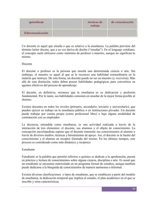 aprendizaje                                      técnicas de        de comunicación
                                                        trabajo

 Educomunicación



Un docente es aquel que enseña o que es relativo a la enseñanza. La palabra proviene del
término latino docens, que a su vez deriva de docēre (“enseñar”). En el lenguaje cotidiano,
el concepto suele utilizarse como sinónimo de profesor o maestro, aunque no significan lo
mismo.

Docente

El docente o profesor es la persona que enseña una determinada ciencia o arte. Sin
embargo, el maestro es aquel al que se le reconoce una habilidad extraordinaria en la
materia que instruye. De esta forma, un docente puede no ser un maestro (y viceversa). Más
allá de esta distinción, todos deben poseer habilidades pedagógicas para convertirse en
agentes efectivos del proceso de aprendizaje.

El docente, en definitiva, reconoce que la enseñanza es su dedicación y profesión
fundamental. Por lo tanto, sus habilidades consisten en enseñar de la mejor forma posible al
alumno.

Existen docentes en todos los niveles (primario, secundario, terciario y universitario), que
pueden ejercer su trabajo en la enseñanza pública o en instituciones privadas. Un docente
puede trabajar por cuenta propia (como profesional libre) o bajo alguna modalidad de
contratación con su empleador.

La docencia, entendida como enseñanza, es una actividad realizada a través de la
interacción de tres elementos: el docente, sus alumnos y el objeto de conocimiento. La
concepción enciclopedista supone que el docente transmite sus conocimientos al alumno a
través de diversos medios, técnicas y herramientas de apoyo. Así, el docente es la fuente del
conocimiento y el alumno un receptor ilimitado del mismo. En los últimos tiempos, este
proceso es considerado como más dinámico y recíproco

Estudiante

Estudiante es la palabra que permite referirse a quienes se dedican a la aprehensión, puesta
en práctica y lectura de conocimientos sobre alguna ciencia, disciplina o arte. Es usual que
un estudiante se encuentre matriculado en un programa formal de estudios, aunque también
puede dedicarse a la búsqueda de conocimientos de manera autónoma o informal.

Existen diversas clasificaciones o tipos de estudiante, que se establecen a partir del modelo
de enseñanza, la dedicación temporal que implica el estudio, el plan académico en el que se
inscribe y otras características.

                                                                                          14
 