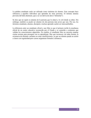 La palabra estudiante suele ser utilizada como sinónimo de alumno. Este concepto hace
referencia a aquellos individuos que aprenden de otras personas. El término alumno
proviene del latín alumnum, que a su vez deriva de alere (“alimentar”).

Se dice que un sujeto es alumno de la persona que lo educó y lo crió desde su niñez. Sin
embargo, también se puede ser alumno de otra persona más joven que uno. Por eso, los
términos estudiante, alumno, discípulo e incluso aprendiz suelen ser intercambiables.

La diferencia entre un estudiante oficial y uno libre es que el primero recibe la enseñanza
oficial de un centro educativo reconocido por el Estado y es sometido a exámenes que
validan los conocimientos adquiridos. En cambio, el estudiante libre no necesita respetar
ciertas normas para proseguir con su aprendizaje. Hay que reconocer, de todas formas, la
existencia de distintas variantes en estas clasificaciones, ya que un alumno puede no asistir
a clases con regularidad pero cursar asignaturas formales a distancia,




                                                                                          15
 