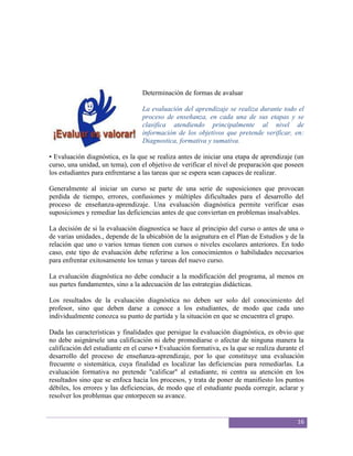 Determinación de formas de avaluar

                                  La evaluación del aprendizaje se realiza durante todo el
                                  proceso de enseñanza, en cada una de sus etapas y se
                                  clasifica atendiendo principalmente al nivel de
                                  información de los objetivos que pretende verificar, en:
                                  Diagnostica, formativa y sumativa.

• Evaluación diagnóstica, es la que se realiza antes de iniciar una etapa de aprendizaje (un
curso, una unidad, un tema), con el objetivo de verificar el nivel de preparación que poseen
los estudiantes para enfrentarse a las tareas que se espera sean capaces de realizar.

Generalmente al iniciar un curso se parte de una serie de suposiciones que provocan
perdida de tiempo, errores, confusiones y múltiples dificultades para el desarrollo del
proceso de enseñanza-aprendizaje. Una evaluación diagnóstica permite verificar esas
suposiciones y remediar las deficiencias antes de que conviertan en problemas insalvables.

La decisión de si la evaluación diagnostica se hace al principio del curso o antes de una o
de varias unidades., depende de la ubicabión de la asignatura en el Plan de Estudios y de la
relación que uno o varios temas tienen con cursos o niveles escolares anteriores. En todo
caso, este tipo de evaluación debe referirse a los conocimientos o habilidades necesarios
para enfrentar exitosamente los temas y tareas del nuevo curso.

La evaluación diagnóstica no debe conducir a la modificación del programa, al menos en
sus partes fundamentes, sino a la adecuación de las estrategias didácticas.

Los resultados de la evaluación diagnóstica no deben ser solo del conocimiento del
profesor, sino que deben darse a conoce a los estudiantes, de modo que cada uno
individualmente conozca su punto de partida y la situación en que se encuentra el grupo.

Dada las características y finalidades que persigue la evaluación diagnóstica, es obvio que
no debe asignársele una calificación ni debe promediarse o afectar de ninguna manera la
calificación del estudiante en el curso • Evaluación formativa, es la que se realiza durante el
desarrollo del proceso de enseñanza-aprendizaje, por lo que constituye una evaluación
frecuente o sistemática, cuya finalidad es localizar las deficiencias para remediarlas. La
evaluación formativa no pretende "calificar" al estudiante, ni centra su atención en los
resultados sino que se enfoca hacia los procesos, y trata de poner de manifiesto los puntos
débiles, los errores y las deficiencias, de modo que el estudiante pueda corregir, aclarar y
resolver los problemas que entorpecen su avance.


                                                                                            16
 