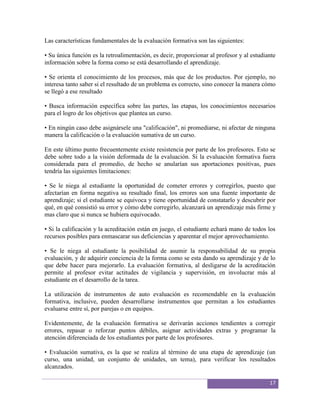 Las características fundamentales de la evaluación formativa son las siguientes:

• Su única función es la retroalimentación, es decir, proporcionar al profesor y al estudiante
información sobre la forma como se está desarrollando el aprendizaje.

• Se orienta el conocimiento de los procesos, más que de los productos. Por ejemplo, no
interesa tanto saber si el resultado de un problema es correcto, sino conocer la manera cómo
se llegó a ese resultado

• Busca información específica sobre las partes, las etapas, los conocimientos necesarios
para el logro de los objetivos que plantea un curso.

• En ningún caso debe asignársele una "calificación", ni promediarse, ni afectar de ninguna
manera la calificación o la evaluación sumativa de un curso.

En este último punto frecuentemente existe resistencia por parte de los profesores. Esto se
debe sobre todo a la visión deformada de la evaluación. Si la evaluación formativa fuera
considerada para el promedio, de hecho se anularían sus aportaciones positivas, pues
tendría las siguientes limitaciones:

• Se le niega al estudiante la oportunidad de cometer errores y corregirlos, puesto que
afectarían en forma negativa su resultado final, los errores son una fuente importante de
aprendizaje; si el estudiante se equivoca y tiene oportunidad de constatarlo y descubrir por
qué, en qué consistió su error y cómo debe corregirlo, alcanzará un aprendizaje más firme y
mas claro que si nunca se hubiera equivocado.

• Si la calificación y la acreditación están en juego, el estudiante echará mano de todos los
recursos posibles para enmascarar sus deficiencias y aparentar el mejor aprovechamiento.

• Se le niega al estudiante la posibilidad de asumir la responsabilidad de su propia
evaluación, y de adquirir conciencia de la forma como se esta dando su aprendizaje y de lo
que debe hacer para mejorarlo. La evaluación formativa, al desligarse de la acreditación
permite al profesor evitar actitudes de vigilancia y supervisión, en involucrar más al
estudiante en el desarrollo de la tarea.

La utilización de instrumentos de auto evaluación es recomendable en la evaluación
formativa, inclusive, pueden desarrollarse instrumentos que permitan a los estudiantes
evaluarse entre sí, por parejas o en equipos.

Evidentemente, de la evaluación formativa se derivarán acciones tendientes a corregir
errores, repasar o reforzar puntos débiles, asignar actividades extras y programar la
atención diferenciada de los estudiantes por parte de los profesores.

• Evaluación sumativa, es la que se realiza al término de una etapa de aprendizaje (un
curso, una unidad, un conjunto de unidades, un tema), para verificar los resultados
alcanzados.

                                                                                           17
 