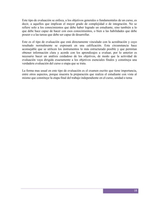 Este tipo de evaluación se enfoca, a los objetivos generales o fundamentales de un curso, es
decir, a aquellos que implican el mayor grado de complejidad o de integración. No se
refiere solo a los conocimientos que debe haber logrado un estudiante, sino también a lo
que debe hace capaz de hacer con esos conocimientos, o bien a las habilidades que debe
poseer o a las tareas que debe ser capaz de desarrollar.

Este es el tipo de evaluación que está directamente vinculado con la acreditación y cuyo
resultado normalmente se expresará en una calificación. Esta circunstancia hace
aconsejable que se utilicen los instrumentos lo más estructurado posible y que permitan
obtener información clara y acorde con los aprendizajes a evaluar, por lo anterior es
necesario hacer un análisis cuidadoso de los objetivos, de modo que la actividad de
evaluación vaya dirigida exactamente a los objetivos esenciales finales y constituya una
verdadera evaluación del curso o etapa que se trata.

La forma mas usual en este tipo de evaluación es el examen escrito que tiene importancia,
entre otros aspectos, porque muestra la preparación que realiza el estudiante con vista al
mismo que constituye la etapa final del trabajo independiente en el curso, unidad o tema




                                                                                         18
 
