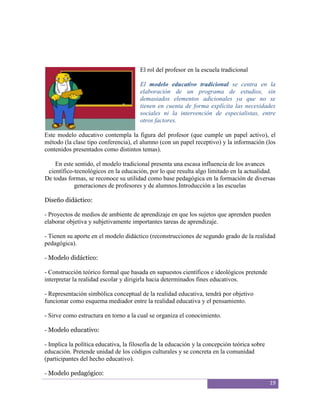El rol del profesor en la escuela tradicional

                                       El modelo educativo tradicional se centra en la
                                       elaboración de un programa de estudios, sin
                                       demasiados elementos adicionales ya que no se
                                       tienen en cuenta de forma explícita las necesidades
                                       sociales ni la intervención de especialistas, entre
                                       otros factores.

Este modelo educativo contempla la figura del profesor (que cumple un papel activo), el
método (la clase tipo conferencia), el alumno (con un papel receptivo) y la información (los
contenidos presentados como distintos temas).

    En este sentido, el modelo tradicional presenta una escasa influencia de los avances
 científico-tecnológicos en la educación, por lo que resulta algo limitado en la actualidad.
De todas formas, se reconoce su utilidad como base pedagógica en la formación de diversas
            generaciones de profesores y de alumnos.Introducción a las escuelas

Diseño didáctico:

- Proyectos de medios de ambiente de aprendizaje en que los sujetos que aprenden pueden
elaborar objetiva y subjetivamente importantes tareas de aprendizaje.

- Tienen su aporte en el modelo didáctico (reconstrucciones de segundo grado de la realidad
pedagógica).

- Modelo didáctico:

- Construcción teórico formal que basada en supuestos científicos e ideológicos pretende
interpretar la realidad escolar y dirigirla hacia determinados fines educativos.

- Representación simbólica conceptual de la realidad educativa, tendrá por objetivo
funcionar como esquema mediador entre la realidad educativa y el pensamiento.

- Sirve como estructura en torno a la cual se organiza el conocimiento.

- Modelo educativo:

- Implica la política educativa, la filosofía de la educación y la concepción teórica sobre
educación. Pretende unidad de los códigos culturales y se concreta en la comunidad
(participantes del hecho educativo).

- Modelo pedagógico:
                                                                                              19
 