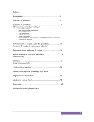 Índice…

Introducción…………………………………………………….3

Concepto de enseñanza………………………………………….4

Concepto de aprendizaje…………………………………………5
(Breve introducción al aprendizaje)
         Inicios del aprendizaje
         Bases neurofisiológicas del aprendizaje
         Procesos del aprendizaje
         Tipos de aprendizaje
         Estilos de aprendizaje
         Teorías del aprendizaje
         (Teorías conductistas, teorías cognitivas y teorías del procesamiento de información)
         Dificultades del aprendizaje


Determinación de las actividades del aprendizaje………………13
(concepto de estudiante y docente en relación)

Determinación de las formas de evaluar ………………………..16

Rol del profesor en la escuela tradicional……………….………19
(Introducción)

Currículo…………………………………………………………25
(programas de estudio)

¿Qué son los propósitos? ……………………………………….31

Definición de objetivos generales y especificos……………….35

Organización del contenido……………………………………..37

¿Qué es un plan de clase?.............................................................41

Conclusión………………………………………………………..42

Bibliografía internet pero de libros




                                                                                                 2
 